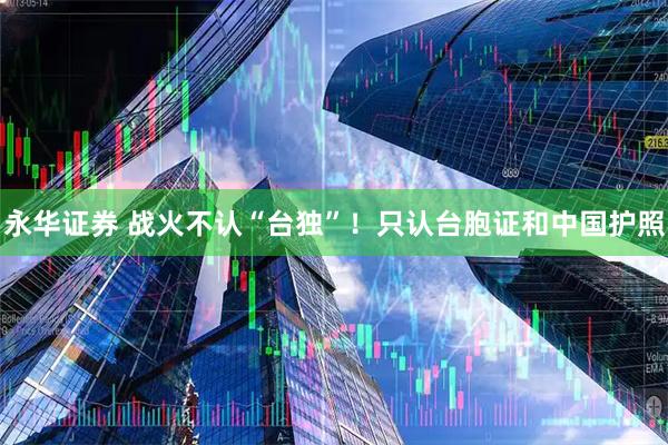 永华证券 战火不认“台独”！只认台胞证和中国护照
