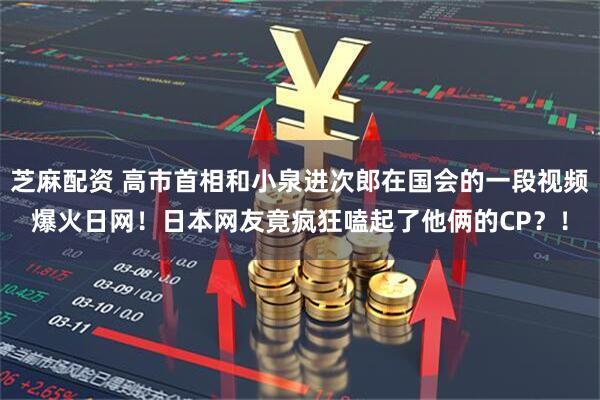 芝麻配资 高市首相和小泉进次郎在国会的一段视频爆火日网！日本网友竟疯狂嗑起了他俩的CP？！