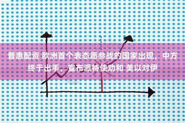 普惠配资 欧洲首个表态愿参战的国家出现，中方终于出手，宣布派特使劝和 美以对伊
