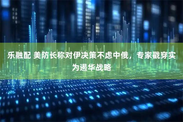 乐融配 美防长称对伊决策不虑中俄，专家戳穿实为遏华战略