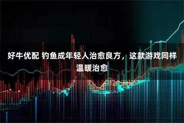 好牛优配 钓鱼成年轻人治愈良方，这款游戏同样温暖治愈