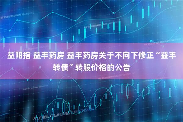 益阳指 益丰药房 益丰药房关于不向下修正“益丰转债”转股价格的公告