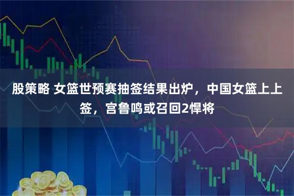 股策略 女篮世预赛抽签结果出炉，中国女篮上上签，宫鲁鸣或召回2悍将