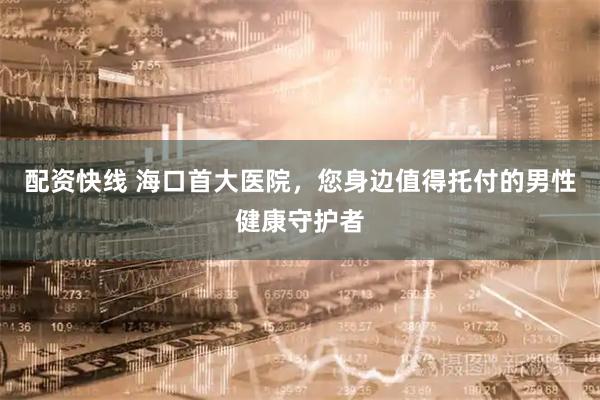 配资快线 海口首大医院，您身边值得托付的男性健康守护者