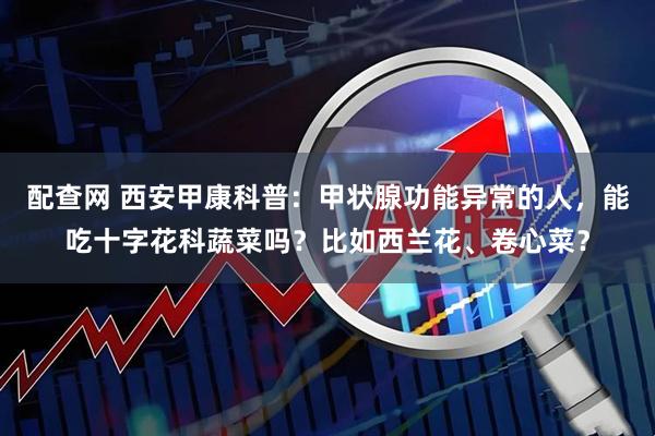 配查网 西安甲康科普：甲状腺功能异常的人，能吃十字花科蔬菜吗？比如西兰花、卷心菜？