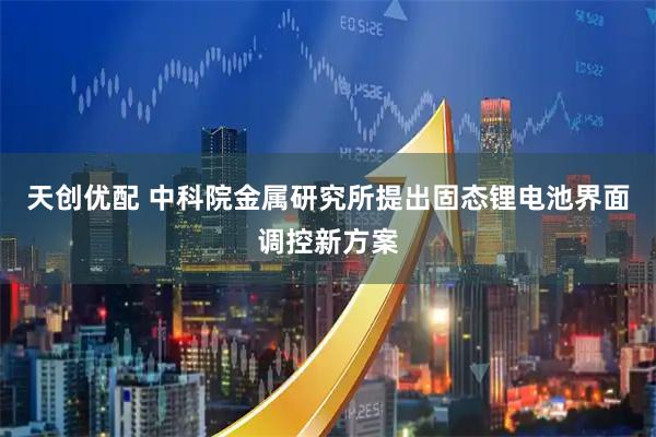 天创优配 中科院金属研究所提出固态锂电池界面调控新方案