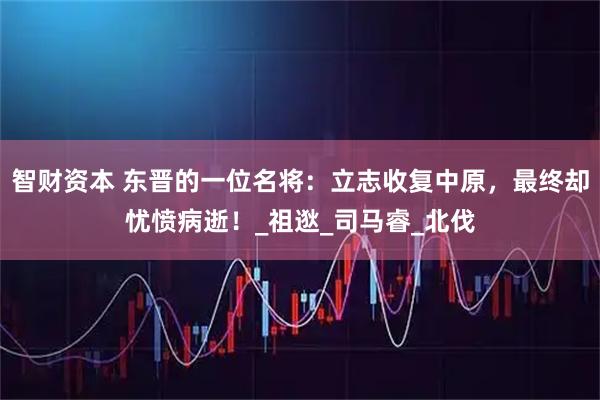 智财资本 东晋的一位名将：立志收复中原，最终却忧愤病逝！_祖逖_司马睿_北伐