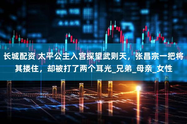 长城配资 太平公主入宫探望武则天，张昌宗一把将其搂住，却被打了两个耳光_兄弟_母亲_女性