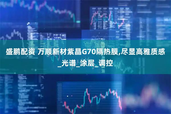 盛鹏配资 万顺新材紫晶G70隔热膜,尽显高雅质感_光谱_涂层_调控