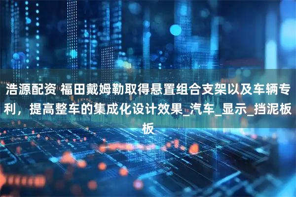 浩源配资 福田戴姆勒取得悬置组合支架以及车辆专利，提高整车的集成化设计效果_汽车_显示_挡泥板