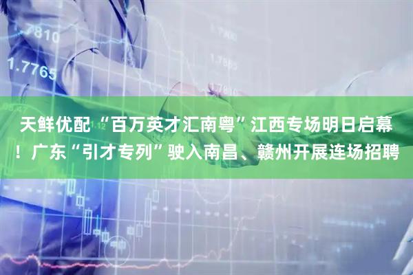 天鲜优配 “百万英才汇南粤”江西专场明日启幕！广东“引才专列”驶入南昌、赣州开展连场招聘